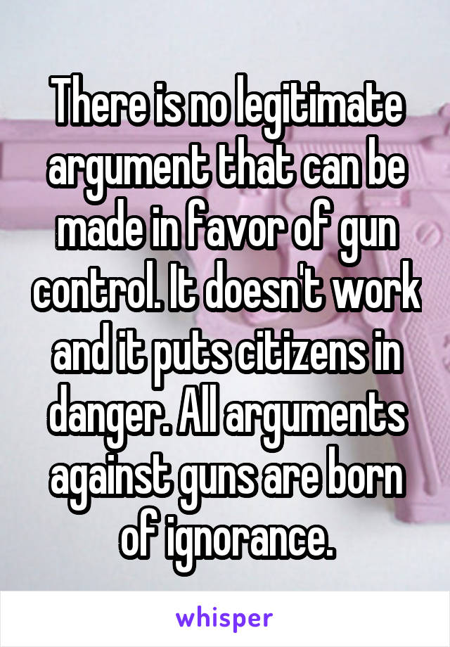 There is no legitimate argument that can be made in favor of gun control. It doesn't work and it puts citizens in danger. All arguments against guns are born of ignorance.