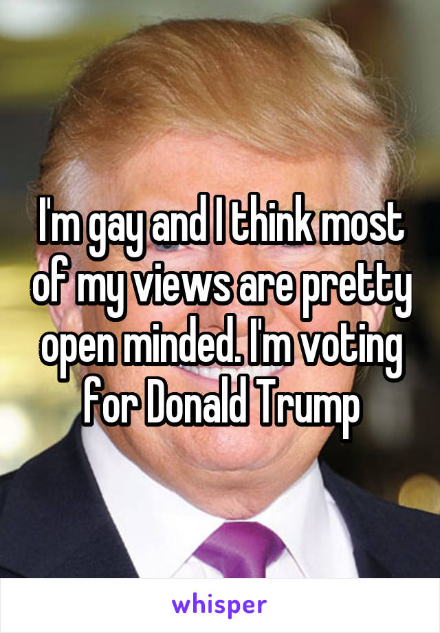 I'm gay and I think most of my views are pretty open minded. I'm voting for Donald Trump