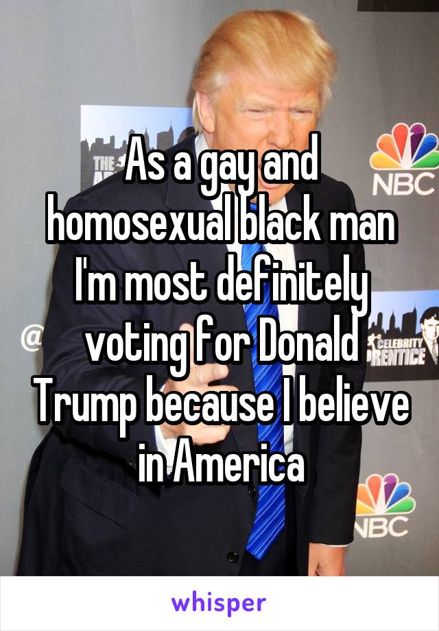 As a gay and homosexual black man I'm most definitely voting for Donald Trump because I believe in America
