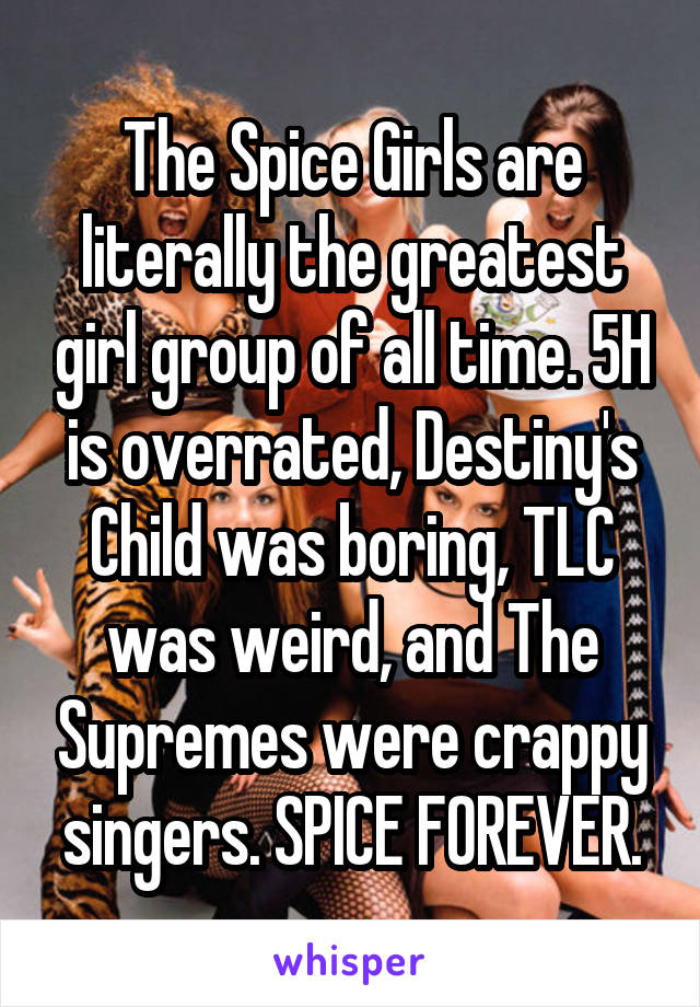 The Spice Girls are literally the greatest girl group of all time. 5H is overrated, Destiny's Child was boring, TLC was weird, and The Supremes were crappy singers. SPICE FOREVER.