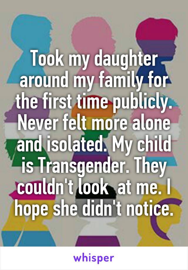 Took my daughter around my family for the first time publicly. Never felt more alone and isolated. My child is Transgender. They couldn't look  at me. I hope she didn't notice.