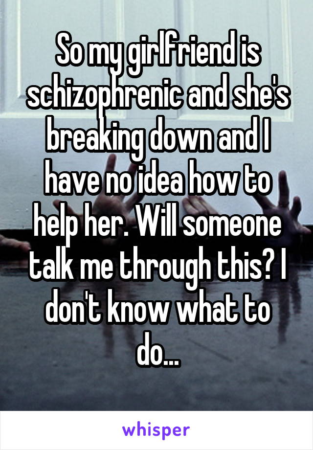 So my girlfriend is schizophrenic and she's breaking down and I have no idea how to help her. Will someone talk me through this? I don't know what to do...
