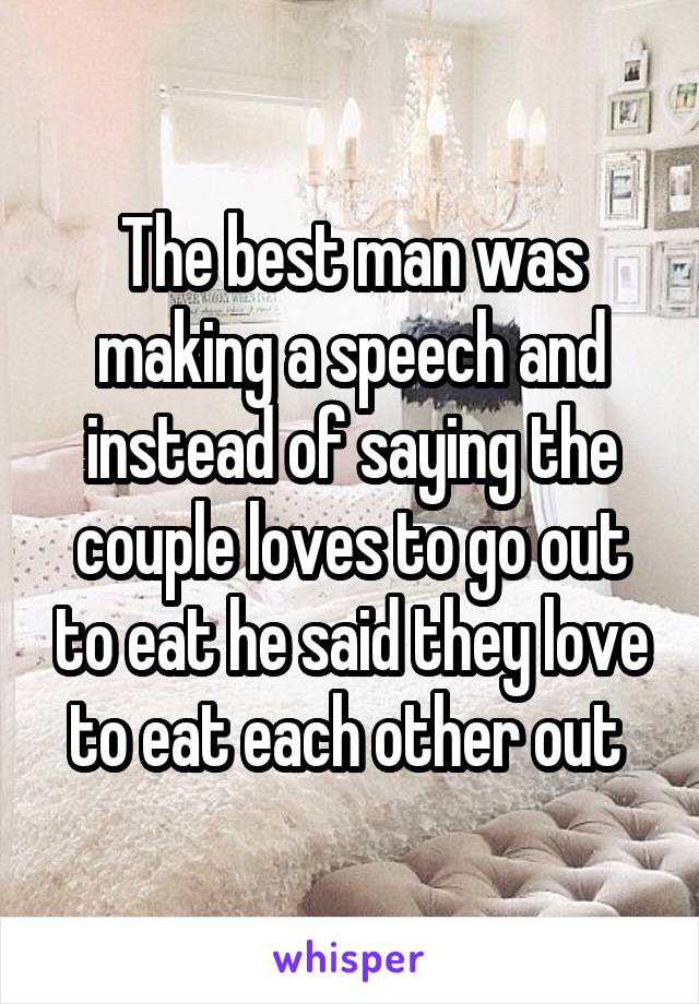 The best man was making a speech and instead of saying the couple loves to go out to eat he said they love to eat each other out 