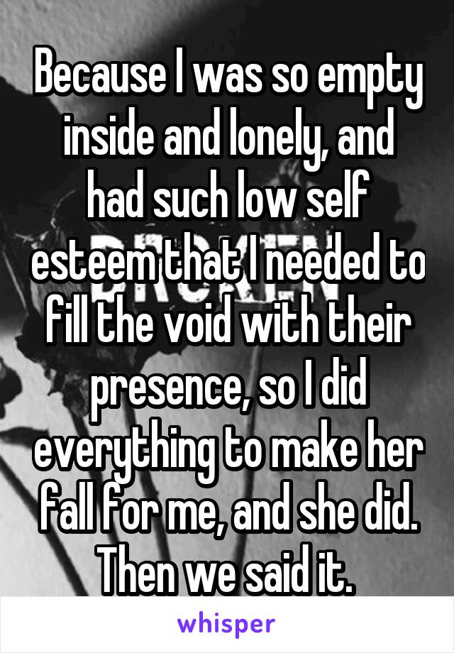 Because I was so empty inside and lonely, and had such low self esteem that I needed to fill the void with their presence, so I did everything to make her fall for me, and she did. Then we said it. 