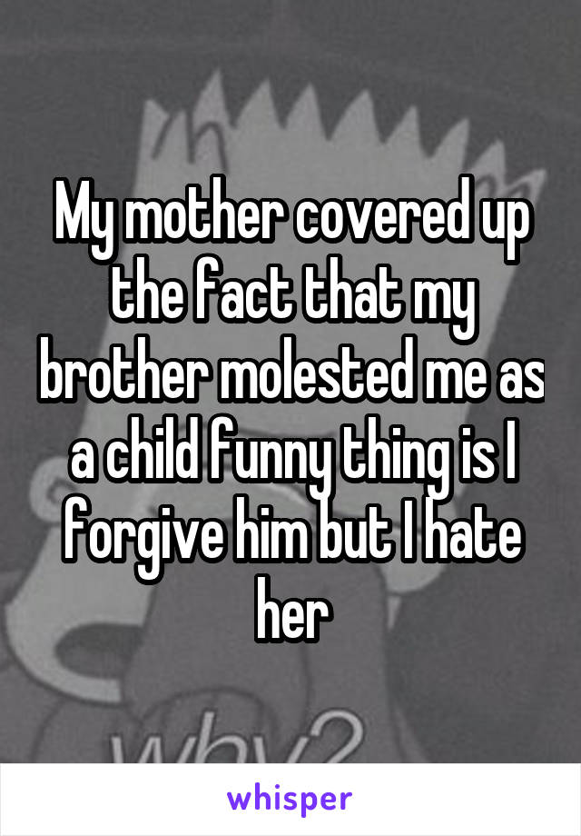 My mother covered up the fact that my brother molested me as a child funny thing is I forgive him but I hate her