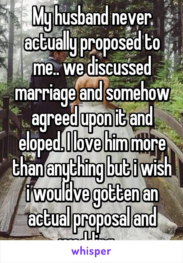 My husband never actually proposed to me.. we discussed marriage and somehow agreed upon it and eloped. I love him more than anything but i wish i wouldve gotten an actual proposal and wedding....