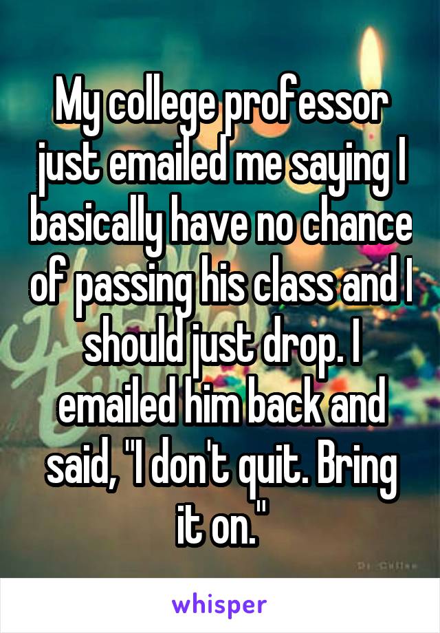 My college professor just emailed me saying I basically have no chance of passing his class and I should just drop. I emailed him back and said, "I don't quit. Bring it on."