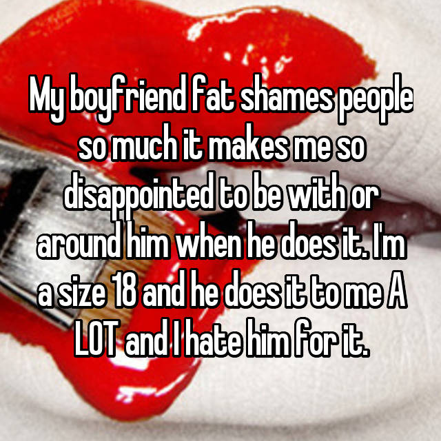 My boyfriend fat shames people so much it makes me so disappointed to be with or around him when he does it. I'm a size 18 and he does it to me A LOT and I hate him for it.