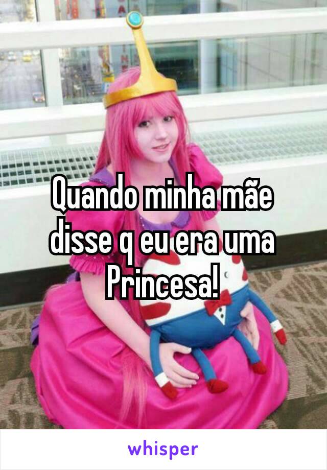 Quando minha mãe disse q eu era uma Princesa!