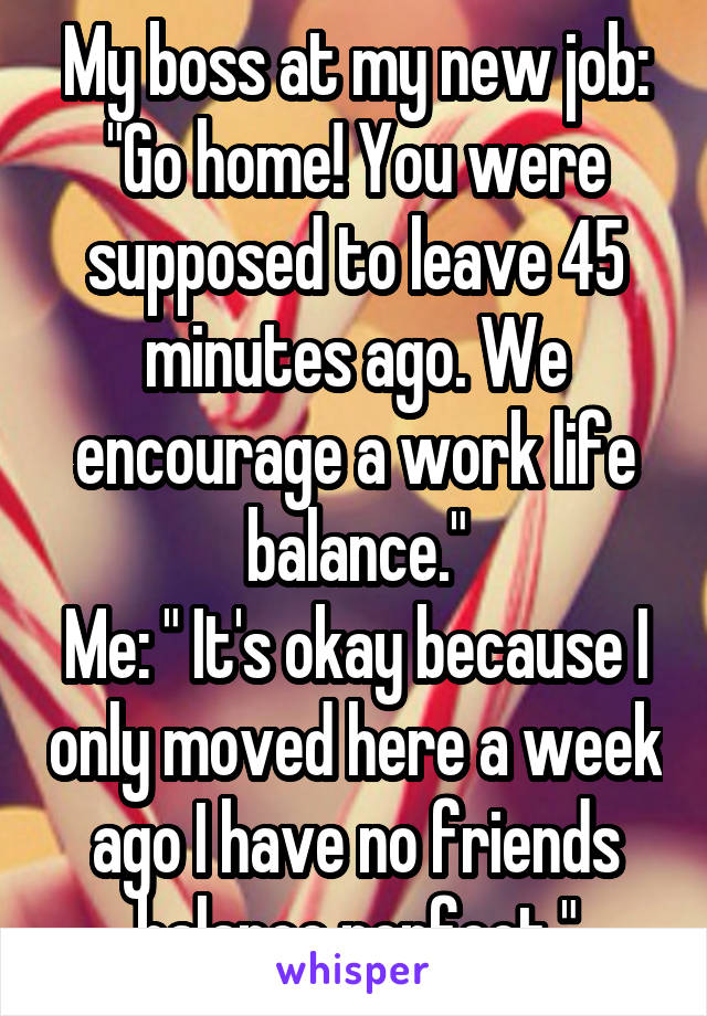 My boss at my new job: "Go home! You were supposed to leave 45 minutes ago. We encourage a work life balance."
Me: " It's okay because I only moved here a week ago I have no friends balance perfect."