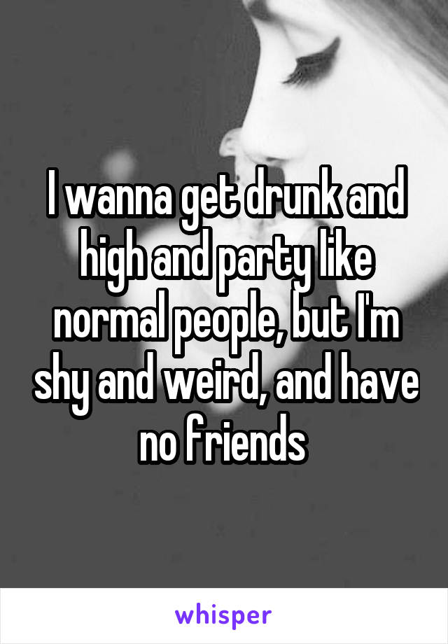 I Wanna Get Drunk And High And Party Like Normal People But I M Shy And