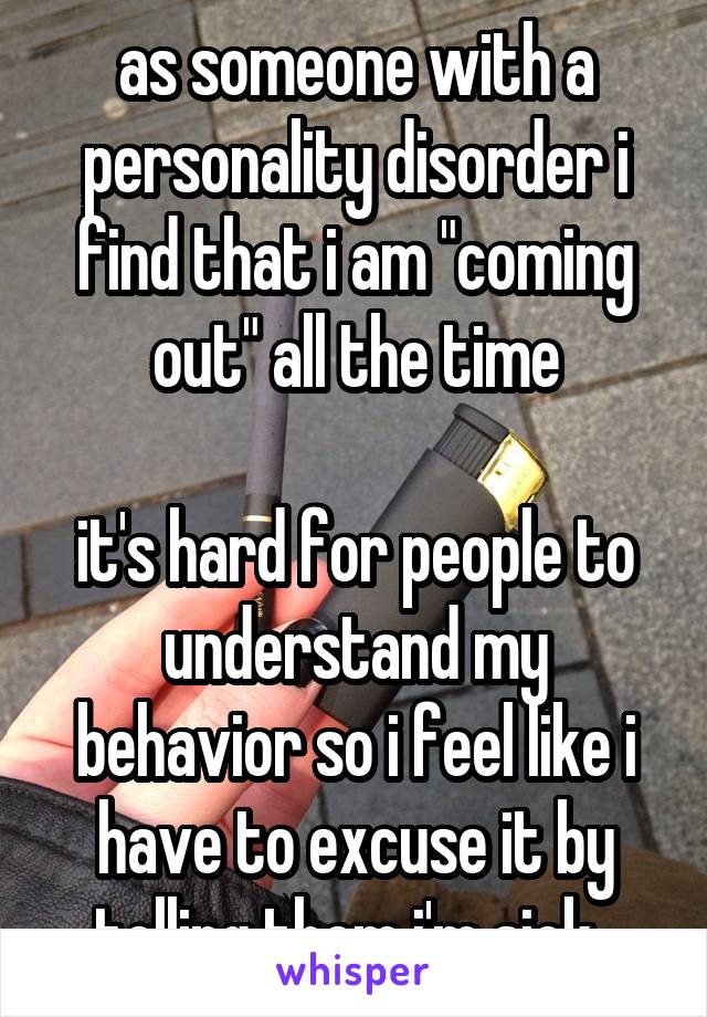as someone with a personality disorder i find that i am "coming out" all the time

it's hard for people to understand my behavior so i feel like i have to excuse it by telling them i'm sick. 