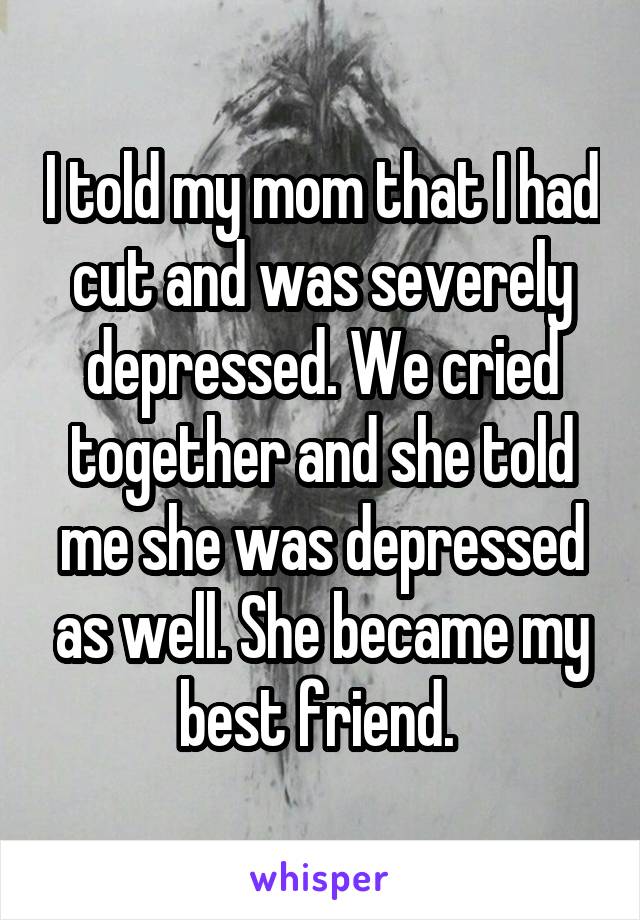 I told my mom that I had cut and was severely depressed. We cried together and she told me she was depressed as well. She became my best friend. 