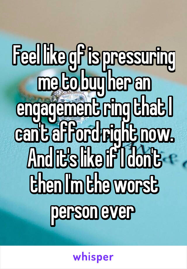 Feel like gf is pressuring me to buy her an engagement ring that I can't afford right now. And it's like if I don't then I'm the worst person ever 