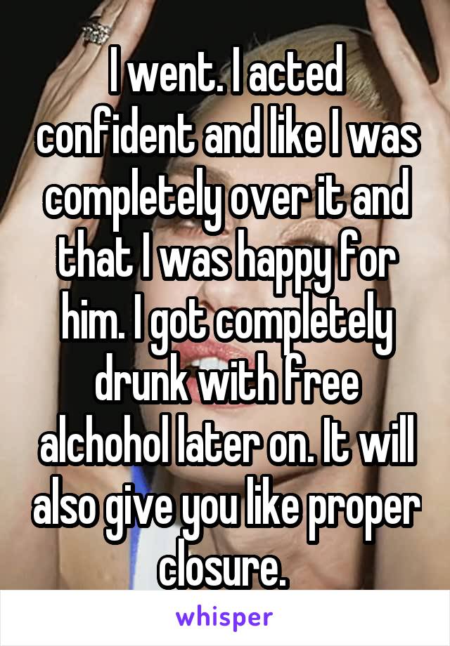 I went. I acted confident and like I was completely over it and that I was happy for him. I got completely drunk with free alchohol later on. It will also give you like proper closure. 
