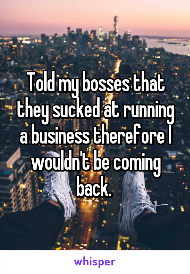 Told my bosses that they sucked at running a business therefore I wouldn't be coming back. 