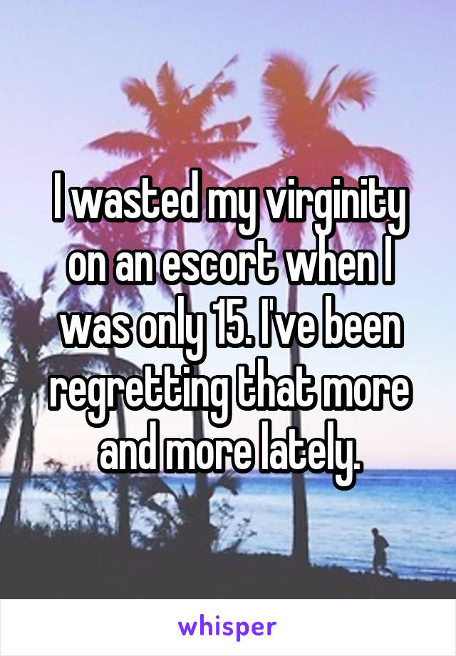 I wasted my virginity on an escort when I was only 15. I've been regretting that more and more lately.