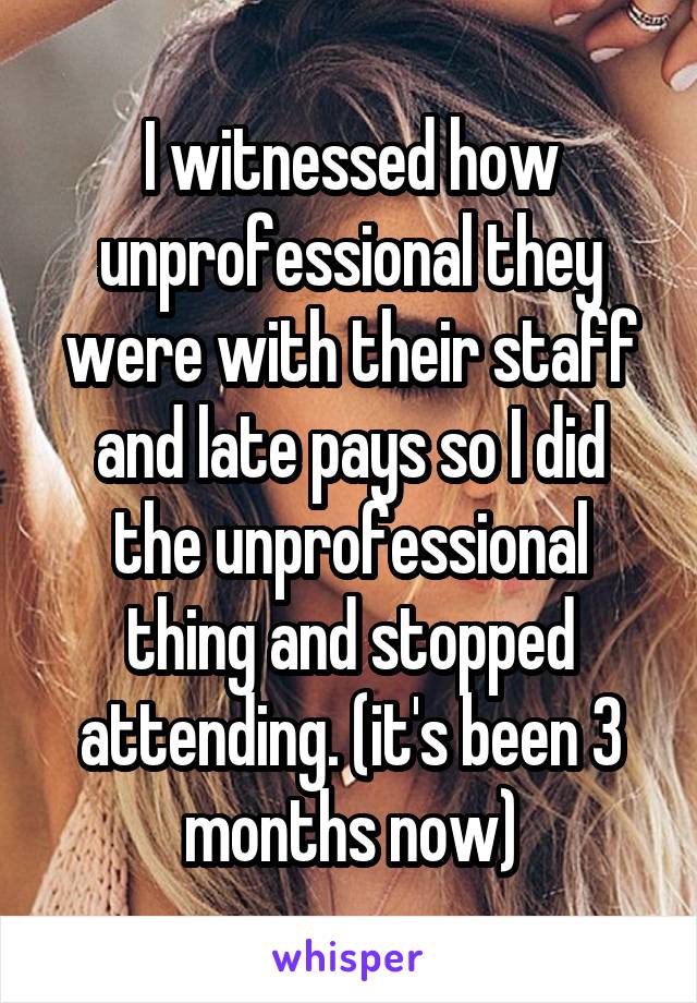 I witnessed how unprofessional they were with their staff and late pays so I did the unprofessional thing and stopped attending. (it's been 3 months now)