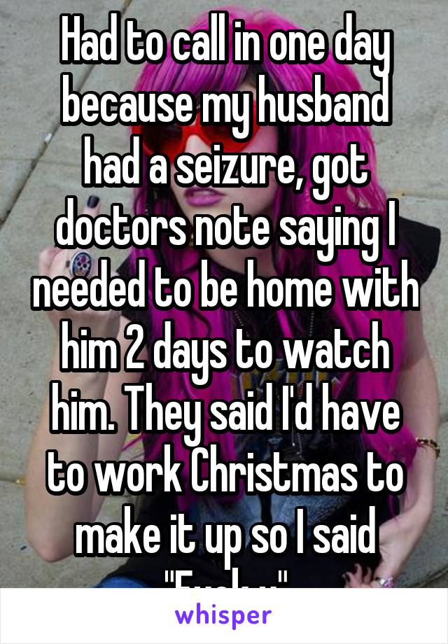 Had to call in one day because my husband had a seizure, got doctors note saying I needed to be home with him 2 days to watch him. They said I'd have to work Christmas to make it up so I said "Fuck u"