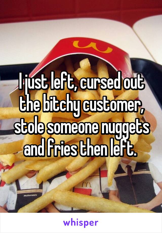 I just left, cursed out the bitchy customer, stole someone nuggets and fries then left. 