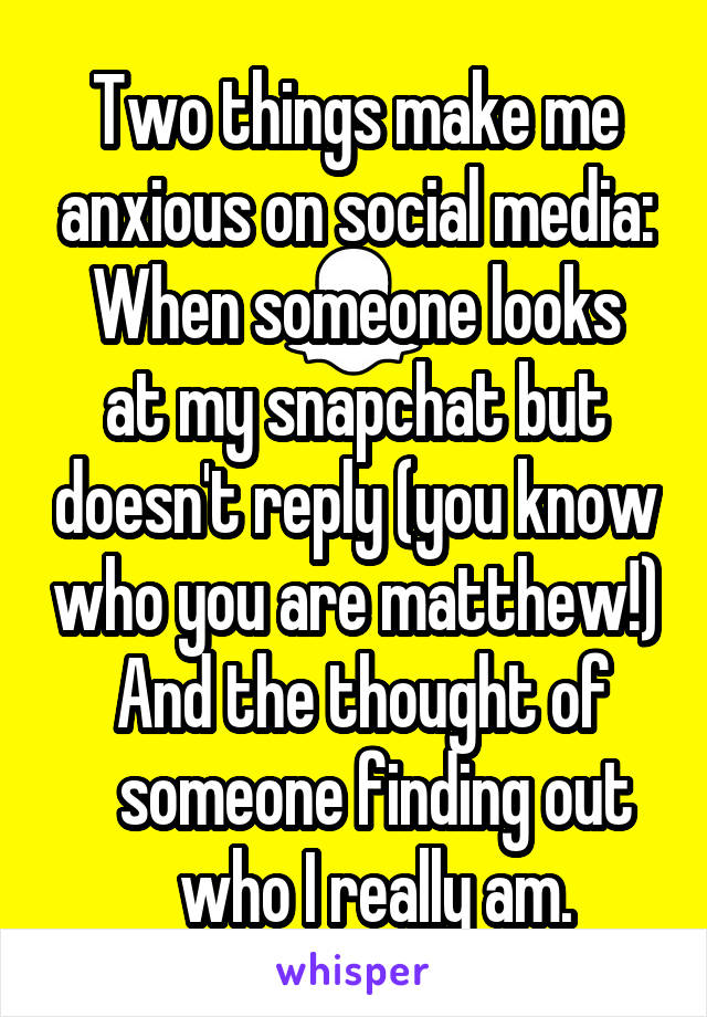 Two things make me anxious on social media:
When someone looks at my snapchat but doesn't reply (you know who you are matthew!)
    And the thought of         someone finding out      who I really am.