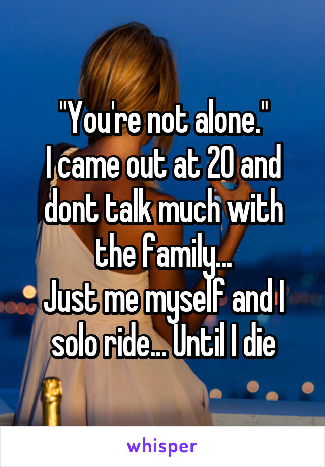 "You're not alone."
I came out at 20 and dont talk much with the family...
Just me myself and I solo ride... Until I die