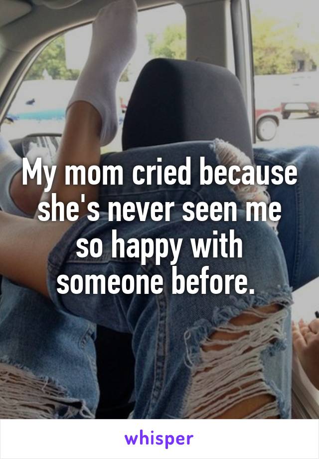 My mom cried because she's never seen me so happy with someone before. 