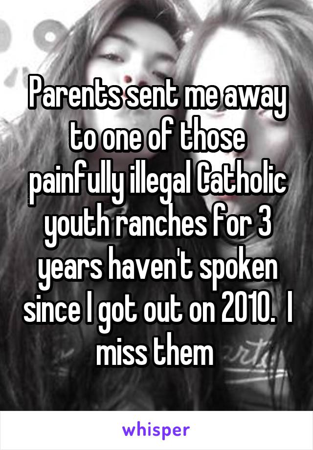 Parents sent me away to one of those painfully illegal Catholic youth ranches for 3 years haven't spoken since I got out on 2010.  I miss them 