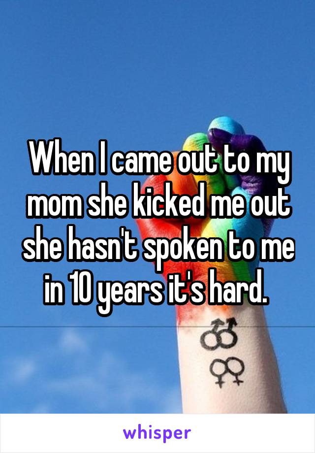 When I came out to my mom she kicked me out she hasn't spoken to me in 10 years it's hard. 