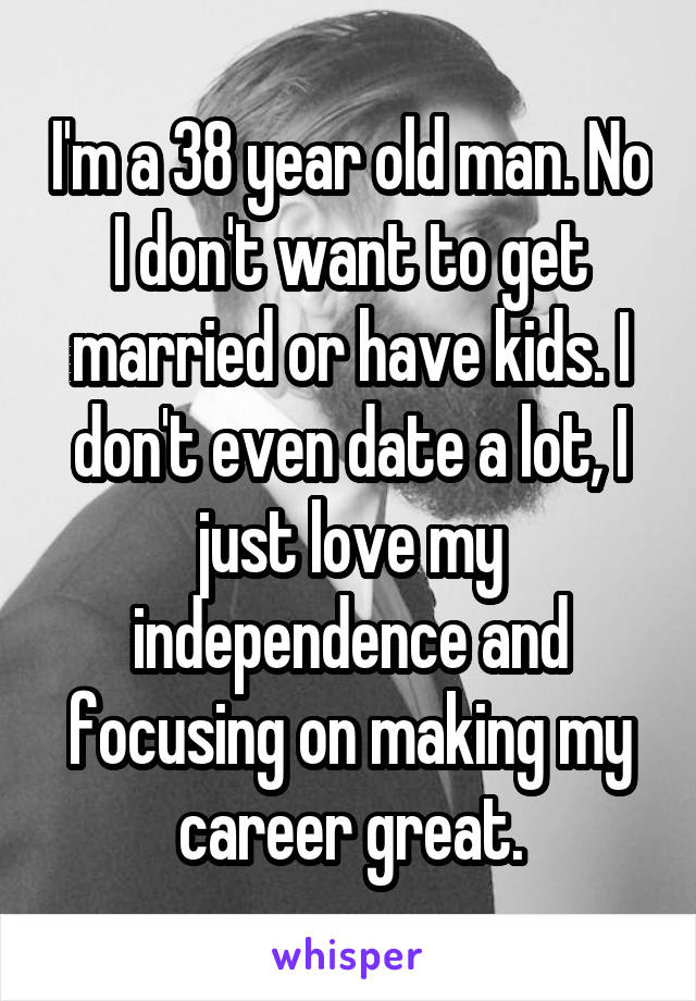 I'm a 38 year old man. No I don't want to get married or have kids. I don't even date a lot, I just love my independence and focusing on making my career great.