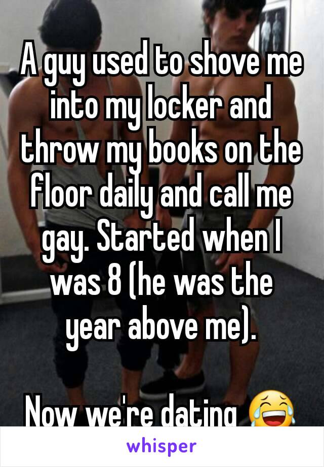 A guy used to shove me into my locker and throw my books on the floor daily and call me gay. Started when I was 8 (he was the year above me).

Now we're dating 😂
