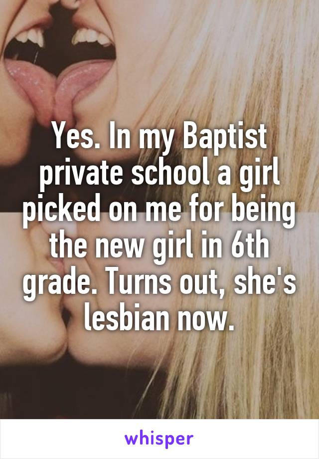 Yes. In my Baptist private school a girl picked on me for being the new girl in 6th grade. Turns out, she's lesbian now.