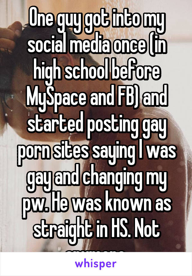 One guy got into my social media once (in high school before MySpace and FB) and started posting gay porn sites saying I was gay and changing my pw. He was known as straight in HS. Not anymore.