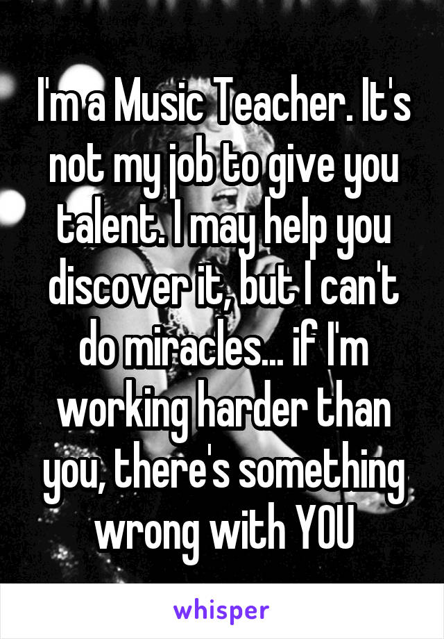 I'm a Music Teacher. It's not my job to give you talent. I may help you discover it, but I can't do miracles... if I'm working harder than you, there's something wrong with YOU