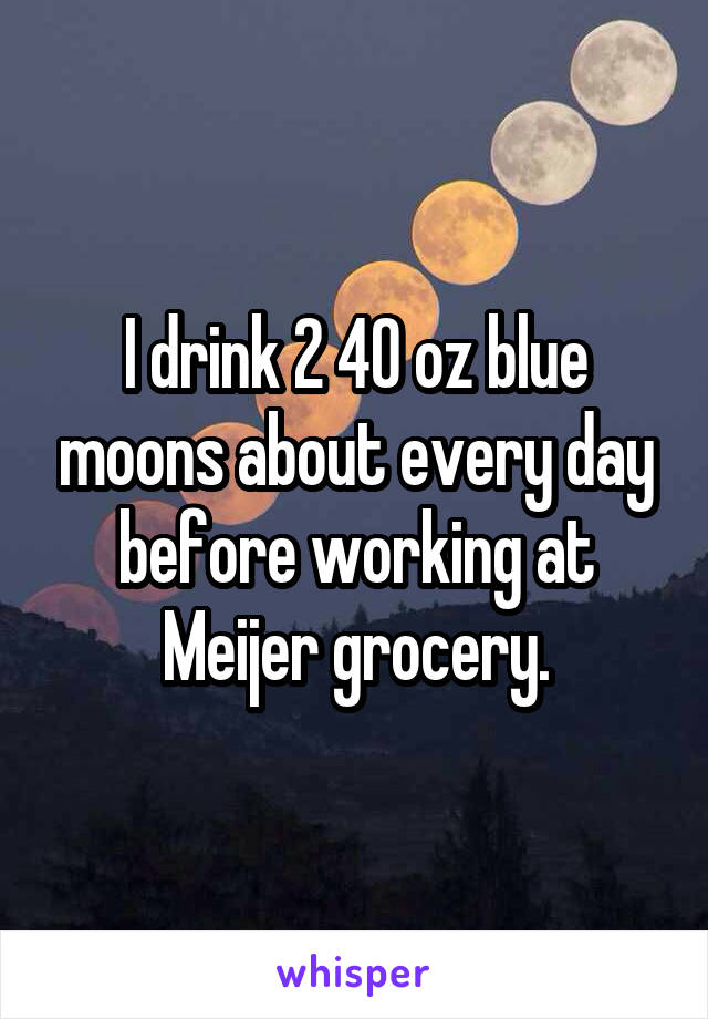 I drink 2 40 oz blue moons about every day before working at Meijer grocery.