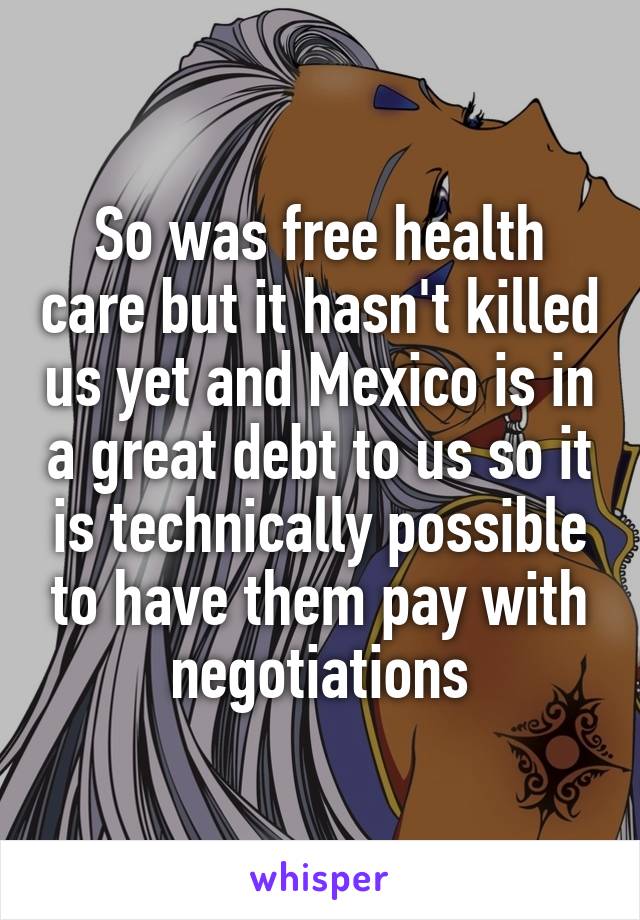 So was free health care but it hasn't killed us yet and Mexico is in a great debt to us so it is technically possible to have them pay with negotiations