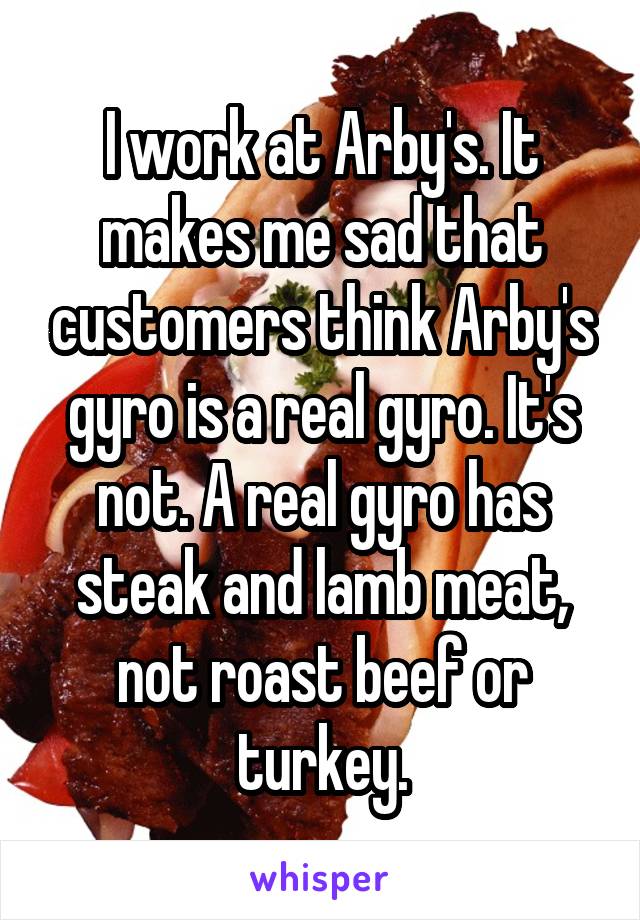 I work at Arby's. It makes me sad that customers think Arby's gyro is a real gyro. It's not. A real gyro has steak and lamb meat, not roast beef or turkey.