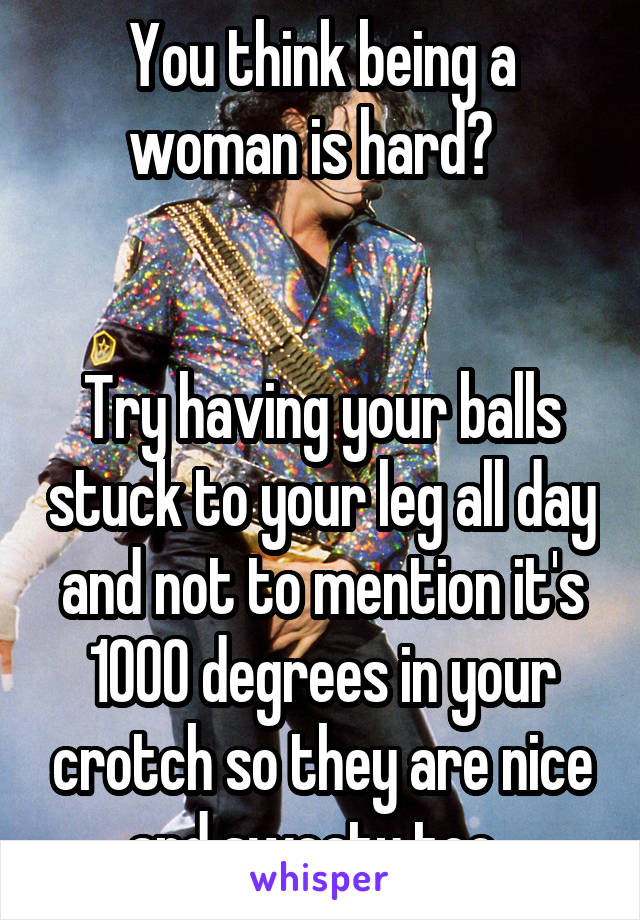 You Think Being A Woman Is Hard Try Having Your Balls Stuck To Your Leg All Day And Not To