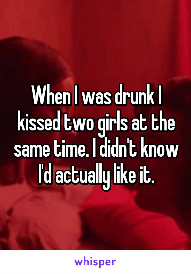 When I was drunk I kissed two girls at the same time. I didn't know I'd actually like it.