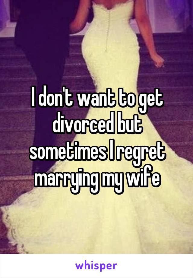I don't want to get divorced but sometimes I regret marrying my wife