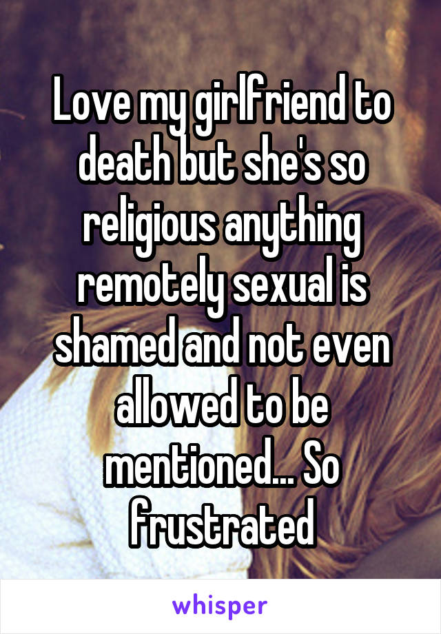 Love my girlfriend to death but she's so religious anything remotely sexual is shamed and not even allowed to be mentioned... So frustrated