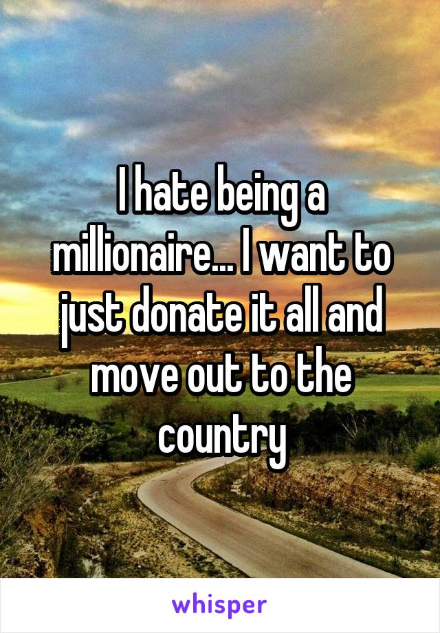 I hate being a millionaire... I want to just donate it all and move out to the country