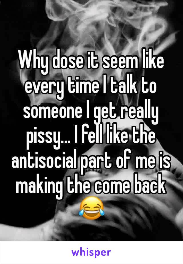 Why dose it seem like every time I talk to someone I get really pissy... I fell like the antisocial part of me is making the come back 😂