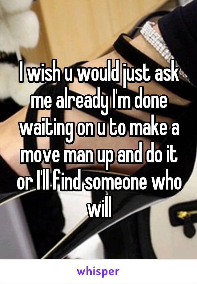 I wish u would just ask me already I'm done waiting on u to make a move man up and do it or I'll find someone who will