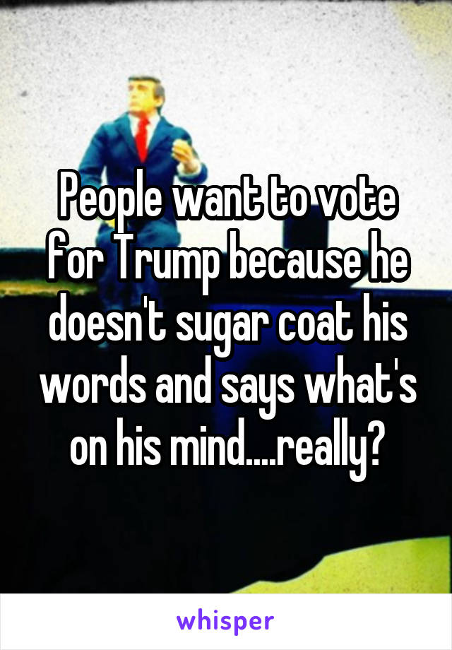 People want to vote for Trump because he doesn't sugar coat his words and says what's on his mind....really?