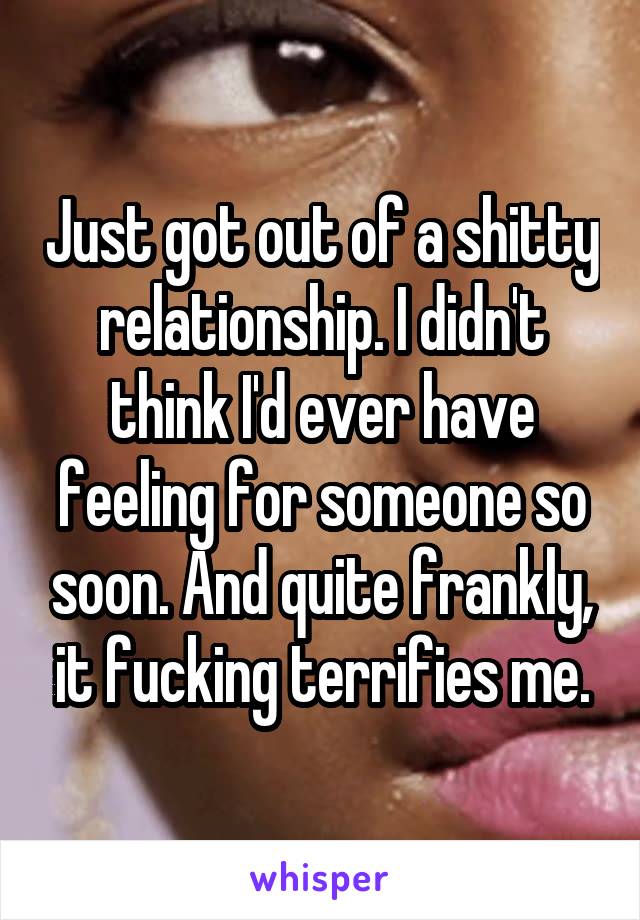 Just got out of a shitty relationship. I didn't think I'd ever have feeling for someone so soon. And quite frankly, it fucking terrifies me.