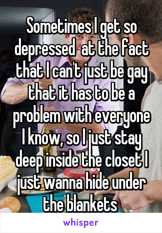 Sometimes I get so depressed  at the fact that I can't just be gay that it has to be a problem with everyone I know, so I just stay deep inside the closet I just wanna hide under the blankets 