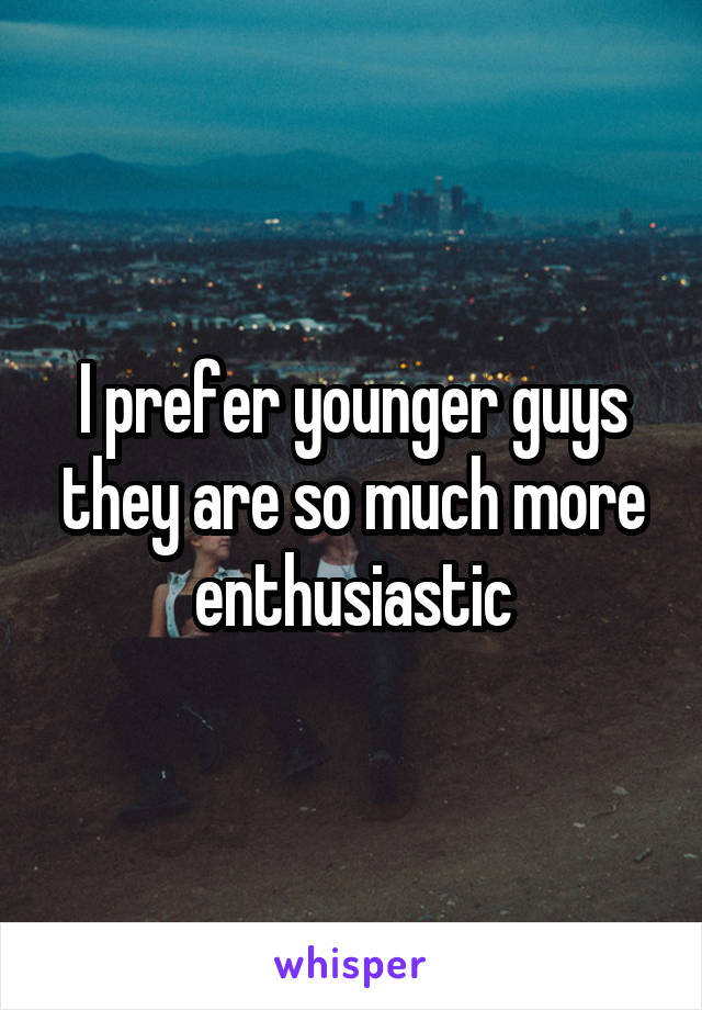I prefer younger guys they are so much more enthusiastic