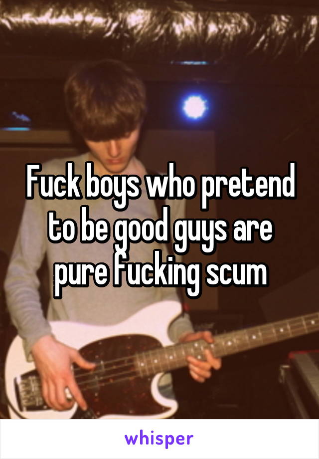 Fuck boys who pretend to be good guys are pure fucking scum