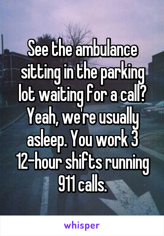 See the ambulance sitting in the parking lot waiting for a call? Yeah, we're usually asleep. You work 3 12-hour shifts running 911 calls.